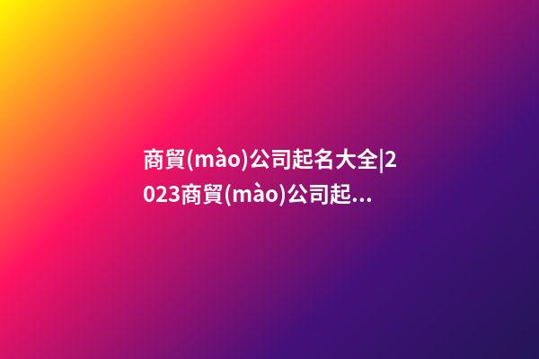 商貿(mào)公司起名大全|2023商貿(mào)公司起名取名大全-第1張-公司起名-玄機(jī)派